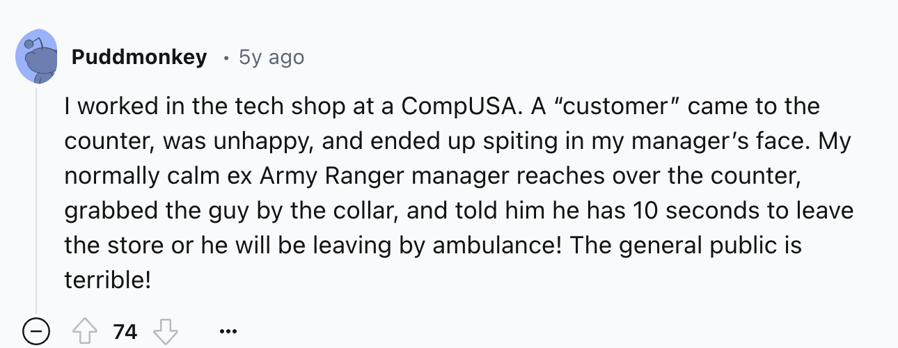 screenshot - Puddmonkey 5y ago I worked in the tech shop at a CompUSA. A "customer" came to the counter, was unhappy, and ended up spiting in my manager's face. My normally calm ex Army Ranger manager reaches over the counter, grabbed the guy by the colla